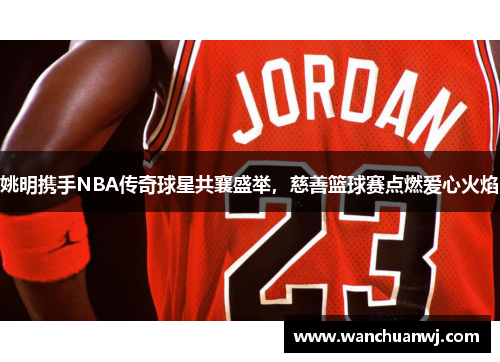 姚明携手NBA传奇球星共襄盛举，慈善篮球赛点燃爱心火焰